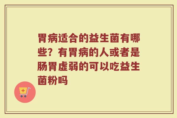 胃病适合的益生菌有哪些？有胃病的人或者是肠胃虚弱的可以吃益生菌粉吗