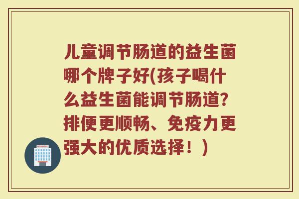 儿童调节肠道的益生菌哪个牌子好(孩子喝什么益生菌能调节肠道?排便更顺畅、力更强大的优质选择!) 儿童调节肠道的益生菌哪个牌子好(孩子喝什么益生菌能调节肠道?排便更顺畅、力更强大的优质选择!)