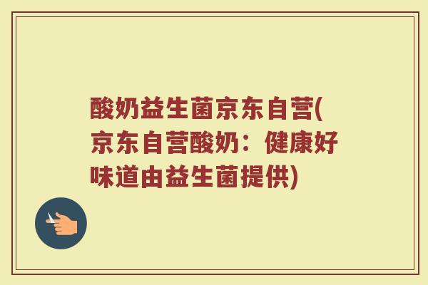 酸奶益生菌京东自营(京东自营酸奶：健康好味道由益生菌提供)