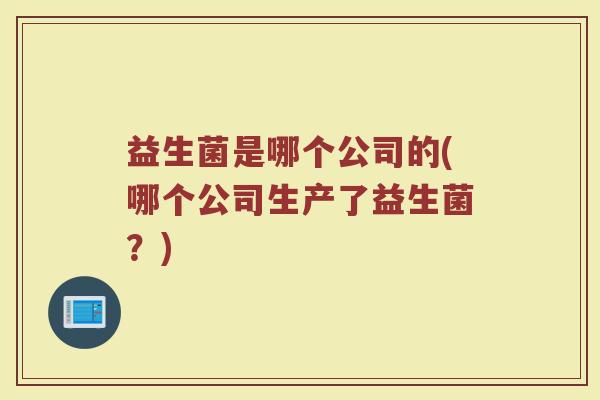 益生菌是哪个公司的(哪个公司生产了益生菌?) 益生菌是哪个公司的(哪个公司生产了益生菌?)
