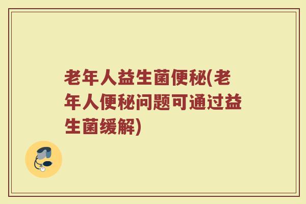 老年人益生菌便秘(老年人便秘问题可通过益生菌缓解)