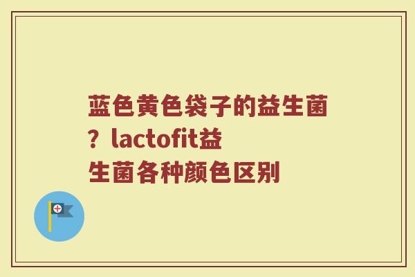 蓝色黄色袋子的益生菌？lactofit益生菌各种颜色区别