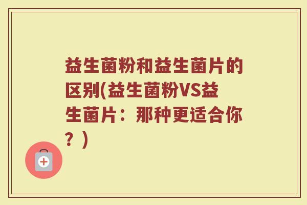 益生菌粉和益生菌片的区别(益生菌粉VS益生菌片:那种更适合你?) 益生菌粉和益生菌片的区别(益生菌粉VS益生菌片:那种更适合你?)