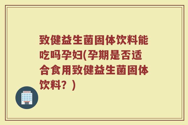 致健益生菌固体饮料能吃吗孕妇(孕期是否适合食用致健益生菌固体饮料？)