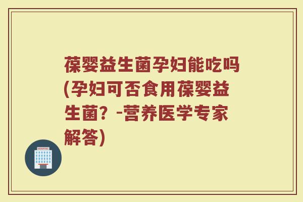 葆婴益生菌孕妇能吃吗(孕妇可否食用葆婴益生菌？-营养医学专家解答)
