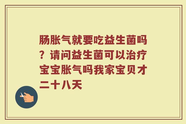 肠胀气就要吃益生菌吗？请问益生菌可以治疗宝宝胀气吗我家宝贝才二十八天