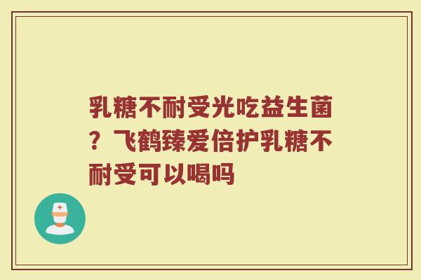 乳糖不耐受光吃益生菌？飞鹤臻爱倍护乳糖不耐受可以喝吗