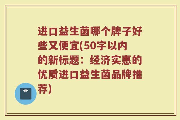进口益生菌哪个牌子好些又便宜(经济实惠的优质进口益生菌品牌推荐)