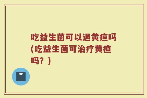 吃益生菌可以退黄疸吗(吃益生菌可治疗黄疸吗？)