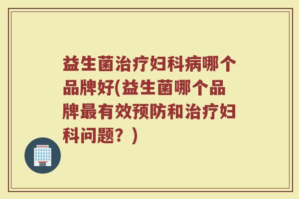 益生菌治疗妇科病哪个品牌好(益生菌哪个品牌最有效预防和治疗妇科问题？)