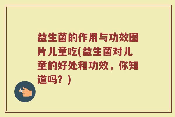 益生菌的作用与功效图片儿童吃(益生菌对儿童的好处和功效，你知道吗？)
