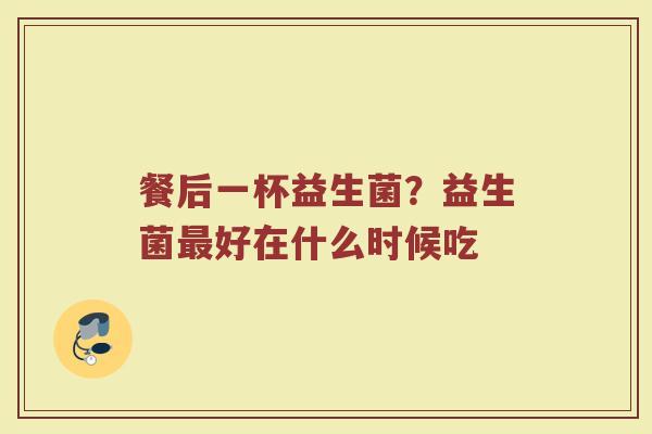 餐后一杯益生菌？益生菌最好在什么时候吃
