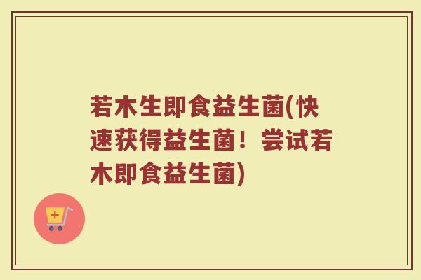 若木生即食益生菌(快速获得益生菌!尝试若木即食益生菌) 若木生即食益生菌(快速获得益生菌!尝试若木即食益生菌)