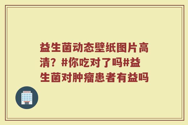 益生菌动态壁纸图片高清？#你吃对了吗#益生菌对肿瘤患者有益吗