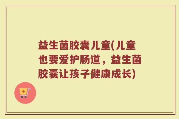 益生菌胶囊儿童(儿童也要爱护肠道，益生菌胶囊让孩子健康成长)