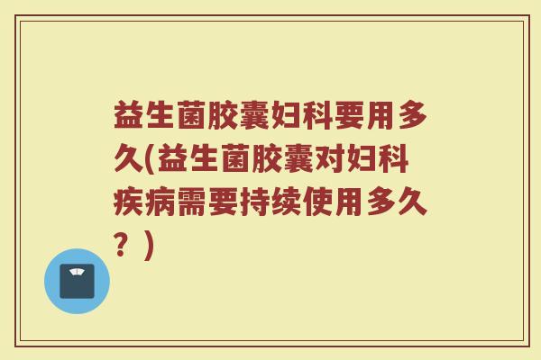 益生菌胶囊妇科要用多久(益生菌胶囊对妇科疾病需要持续使用多久？)