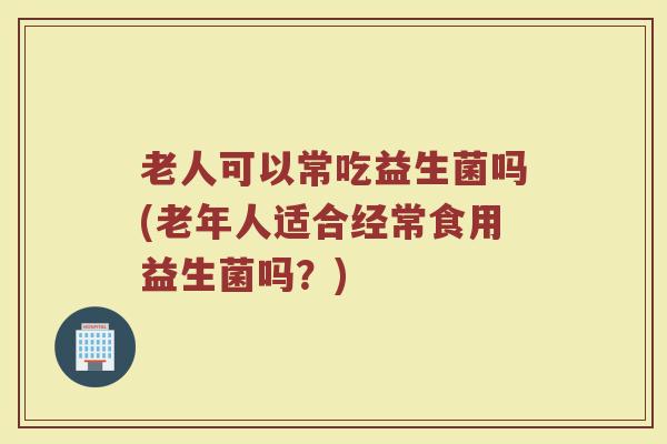 老人可以常吃益生菌吗(老年人适合经常食用益生菌吗？)