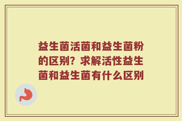 益生菌活菌和益生菌粉的区别？求解活性益生菌和益生菌有什么区别