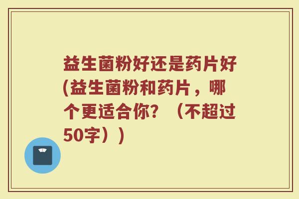 益生菌粉好还是药片好(益生菌粉和药片，哪个更适合你？（不超过50字）)