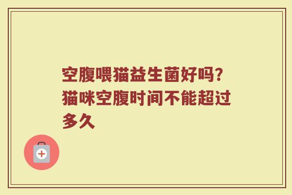 空腹喂猫益生菌好吗？猫咪空腹时间不能超过多久