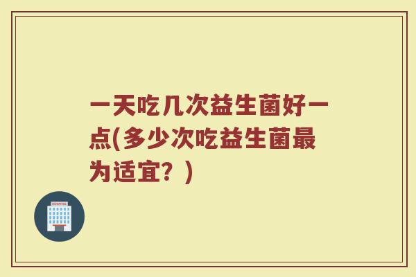 一天吃几次益生菌好一点(多少次吃益生菌最为适宜？)