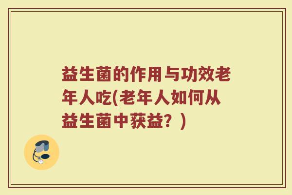 益生菌的作用与功效老年人吃(老年人如何从益生菌中获益？)