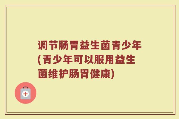 调节肠胃益生菌青少年(青少年可以服用益生菌维护肠胃健康)
