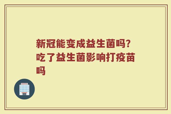 新冠能变成益生菌吗？吃了益生菌影响打疫苗吗