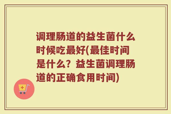 调理肠道的益生菌什么时候吃最好(最佳时间是什么？益生菌调理肠道的正确食用时间)