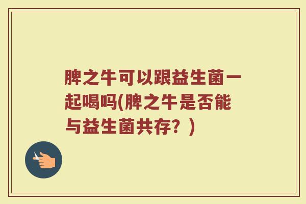 脾之牛可以跟益生菌一起喝吗(脾之牛是否能与益生菌共存?) 脾之牛可以跟益生菌一起喝吗(脾之牛是否能与益生菌共存?)