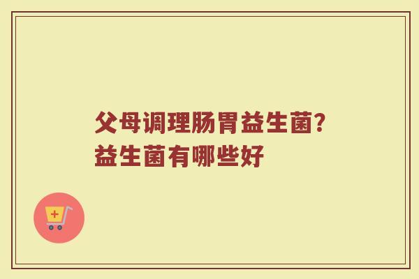 父母调理肠胃益生菌？益生菌有哪些好