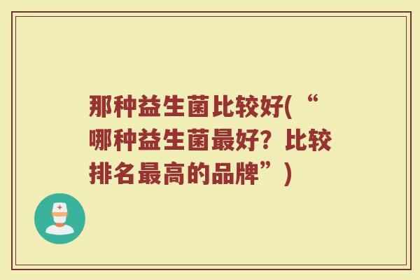 那种益生菌比较好(“哪种益生菌好?比较排名高的品牌”) 那种益生菌比较好(“哪种益生菌好?比较排名高的品牌”)