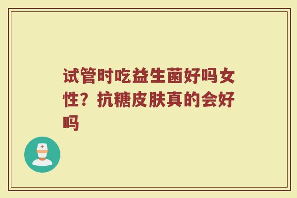 试管时吃益生菌好吗女性？抗糖皮肤真的会好吗