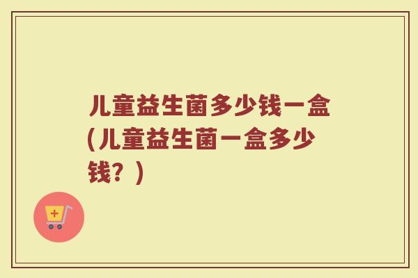 儿童益生菌多少钱一盒(儿童益生菌一盒多少钱?) 儿童益生菌多少钱一盒(儿童益生菌一盒多少钱?)