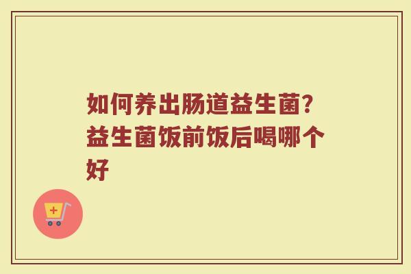 如何养出肠道益生菌？益生菌饭前饭后喝哪个好
