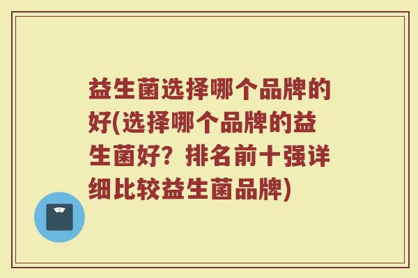 益生菌选择哪个品牌的好(选择哪个品牌的益生菌好？排名前十强详细比较益生菌品牌)