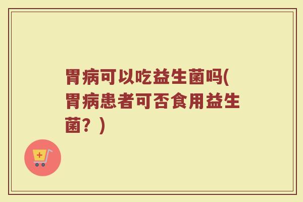 胃病可以吃益生菌吗(胃病患者可否食用益生菌？)