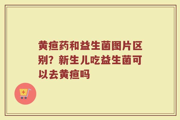 黄疸药和益生菌图片区别？新生儿吃益生菌可以去黄疸吗