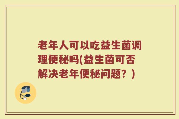 老年人可以吃益生菌调理便秘吗(益生菌可否解决老年便秘问题？)