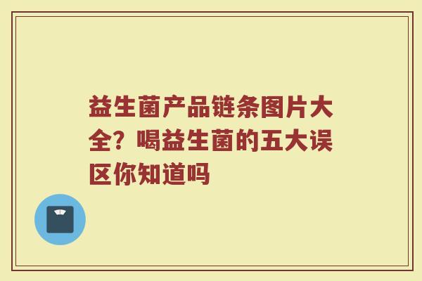 益生菌产品链条图片大全？喝益生菌的五大误区你知道吗