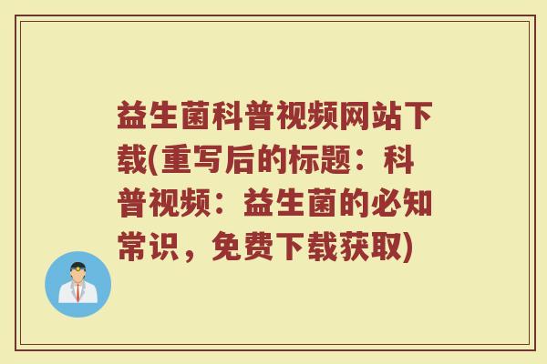 益生菌科普视频网站下载(重写后的标题：科普视频：益生菌的必知常识，免费下载获取)