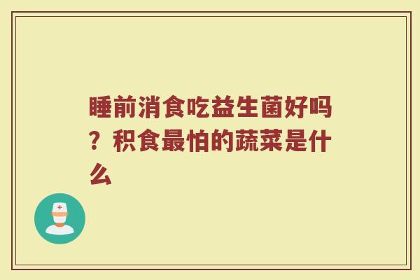 睡前消食吃益生菌好吗？积食最怕的蔬菜是什么