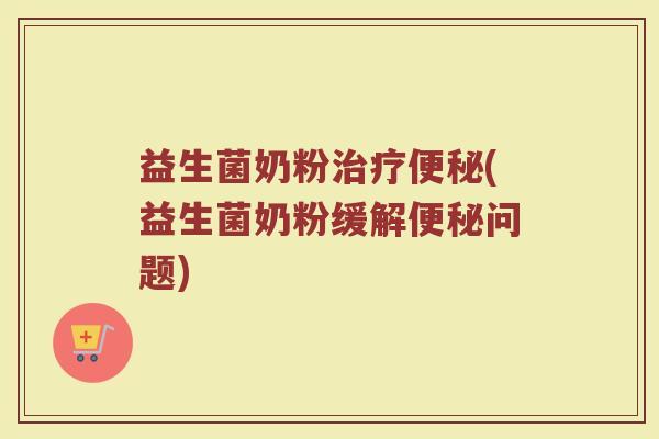 益生菌奶粉治疗便秘(益生菌奶粉缓解便秘问题)