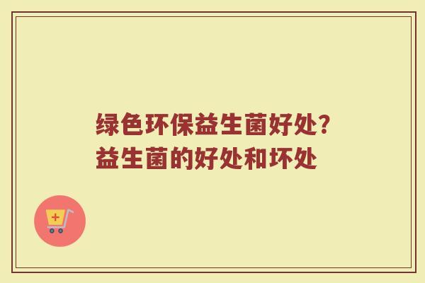 绿色环保益生菌好处？益生菌的好处和坏处