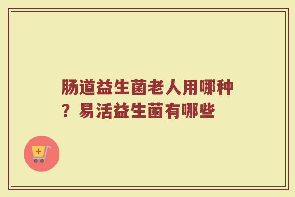 肠道益生菌老人用哪种？易活益生菌有哪些