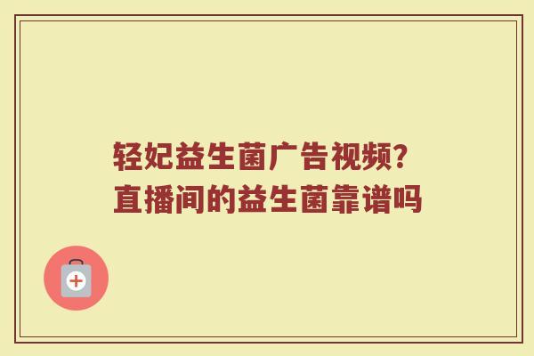 轻妃益生菌广告视频？直播间的益生菌靠谱吗