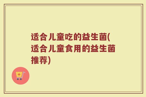 适合儿童吃的益生菌(适合儿童食用的益生菌推荐)