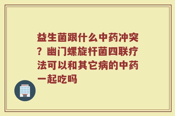 益生菌跟什么中药冲突？幽门螺旋杆菌四联疗法可以和其它病的中药一起吃吗
