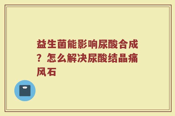 益生菌能影响尿酸合成？怎么解决尿酸结晶痛风石