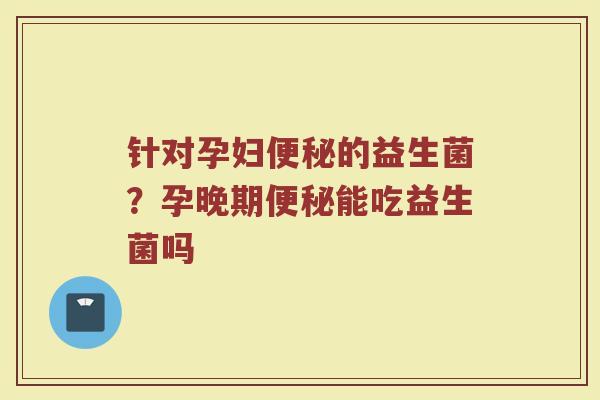 针对孕妇便秘的益生菌？孕晚期便秘能吃益生菌吗